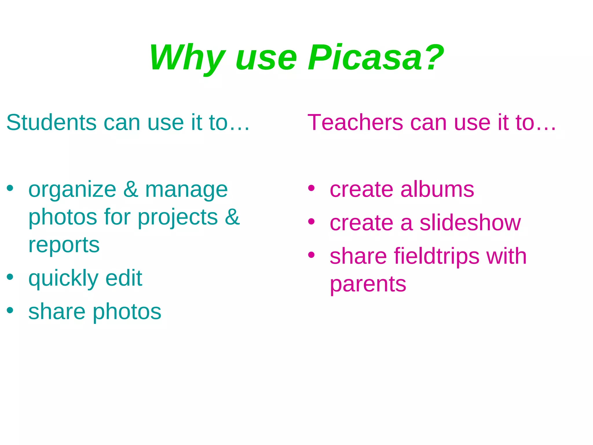 Why use Picasa? Students can use it to… organize & manage photos for projects & reports quickly edit share photos  Teachers can use it to… create albums create a slideshow share fieldtrips with parents 