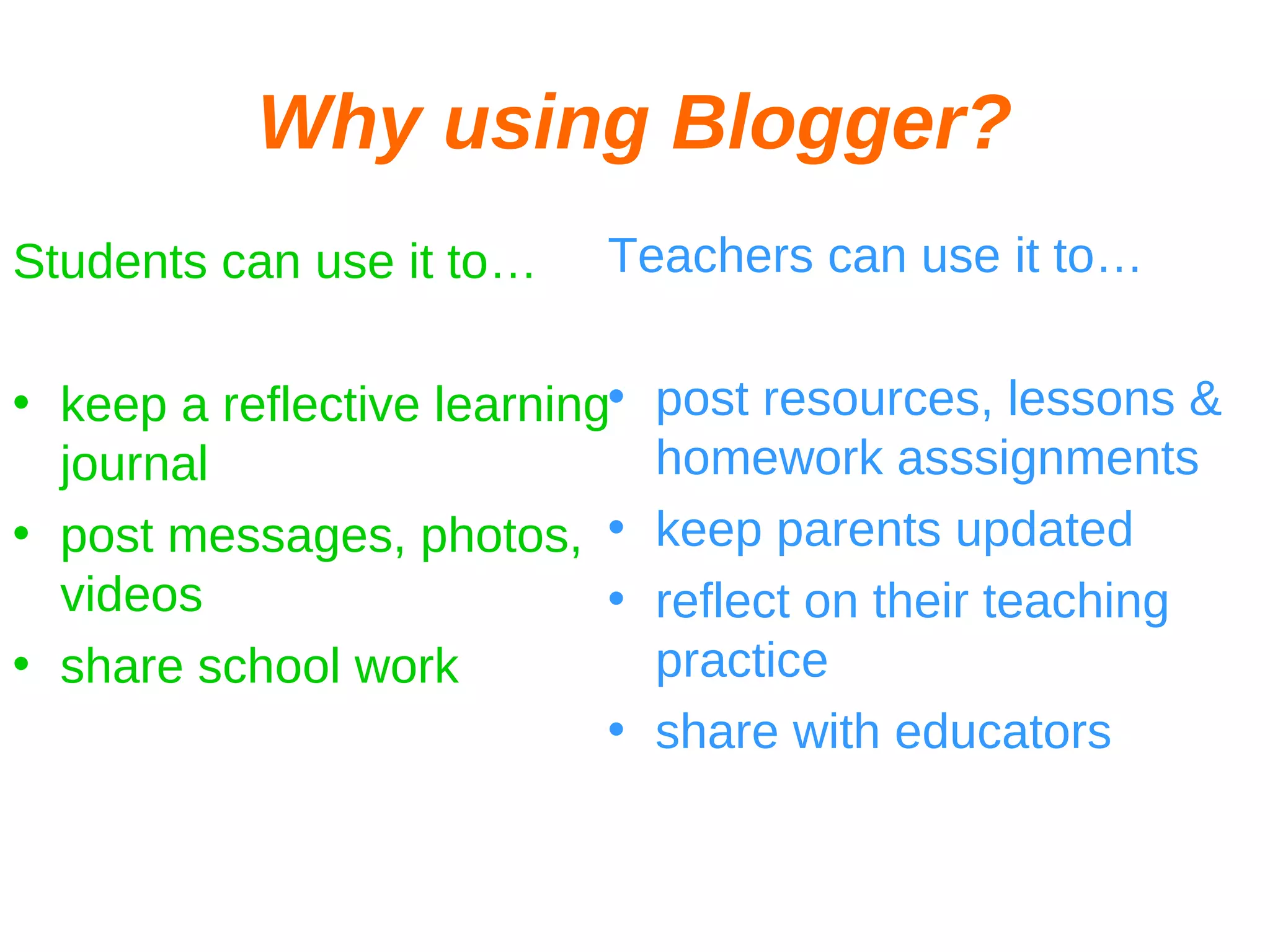 Why using Blogger? Students can use it to… keep a reflective learning journal post messages, photos, videos share school work Teachers can use it to… post resources, lessons & homework asssignments keep parents updated reflect on their teaching practice share with educators 