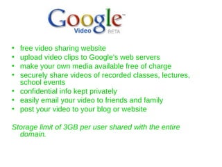 free video sharing website upload video clips to Google's web servers  make your own media available free of charge  securely share videos of recorded classes, lectures, school events confidential info kept privately easily email your video to friends and family  post your video to your blog or website  Storage limit of 3GB per user shared with the entire domain. 