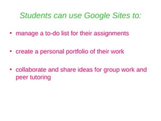 Students can use Google Sites to: manage a to-do list for their assignments create a personal portfolio of their work collaborate and share ideas for group work and peer tutoring 