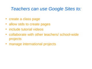 Teachers can use Google Sites to: create a class page allow stds to create pages include tutorial videos collaborate with other teachers/ school-wide projects manage international projects 