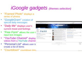 iGoogle gadgets  (themes selection) " Framed Photo "  displays a series of photos " GoogleGram "  creation of special daily messages  " Daily Me "  displays user's current mood and feelings   " Free Form "  allows the user to input text /images  " YouTube Channel "  displays videos from a  YouTube  channel,  " Personal List "  allows user to create a list of items " Countdown "  countdown timer   