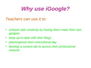 Why use iGoogle? Teachers can use it to: unleash stds creativity by having them make their own gadgets keep up-to-date with their blogs plan/organize their instructional day develop a custom tab to access their professional network 