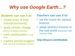 Why use Google Earth…? Students can use it to: create tours of their school/community study climate change /effects of global warming track earthquakes  in real time explore animal kingdom  with national Geographic content Teachers can use it to: set the scene for various lessons adapt abstract lessons to the real world : interaction with real-time data http://tinyurl.com/9ew6du 