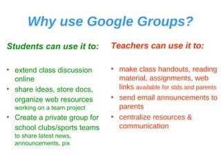 Why use Google Groups? Students can use it to: extend class discussion online share ideas, store docs, organize web resources   working on a team project Create a private group for school clubs/sports teams   to share latest news, announcements, pix Teachers can use it to: make class handouts, reading material, assignments, web links  available for stds and parents send email announcements to parents centralize resources & communication 