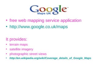 free web mapping service application  http://www.google.co.uk/maps It provides: terrain maps satellite imagery photographic street views http://en.wikipedia.org/wiki/Coverage_details_of_Google_Maps 