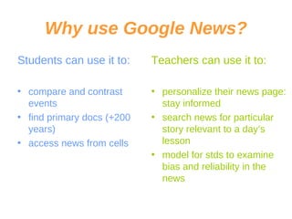 Why use Google News? Students can use it to: compare and contrast events find primary docs (+200 years) access news from cells Teachers can use it to: personalize their news page: stay informed search news for particular story relevant to a day’s lesson model for stds to examine bias and reliability in the news 