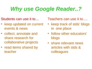 Why use Google Reader..? Students can use it to… keep updated on current events & news collect, annotate and share research for collaborative projects read items shared by teacher Teachers can use it to…. keep track of stds’ blogs in  one place follow other educators’ blogs share relevant news articles with stds & colleagues 