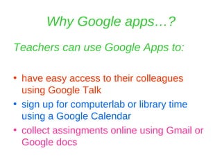 Why Google apps…? Teachers can use Google Apps to: have easy access to their colleagues using Google Talk sign up for computerlab or library time using a Google Calendar collect assingments online using Gmail or Google docs 