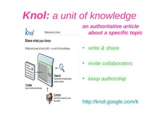 Knol:  a unit of knowledge an authoritative article about a specific topic write & share invite collaborators keep authorship http:// knol.google.com /k 