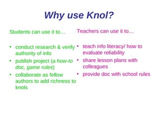 Why use Knol? Students can use it to… conduct research & verify authority of info publish project ( a how-to doc, game rules ) collaborate as fellow authors to add richness to knols Teachers can use it to… teach info literacy/ how to evaluate reliability share lesson plans with colleagues provide doc with school rules 