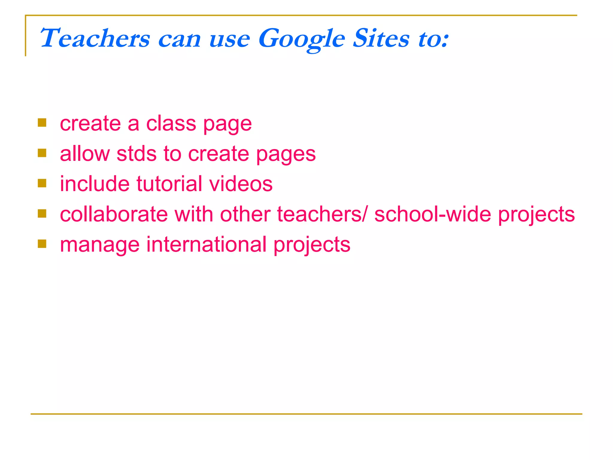Teachers can use Google Sites to: create a class page allow stds to create pages include tutorial videos collaborate with other teachers/ school-wide projects manage international projects 