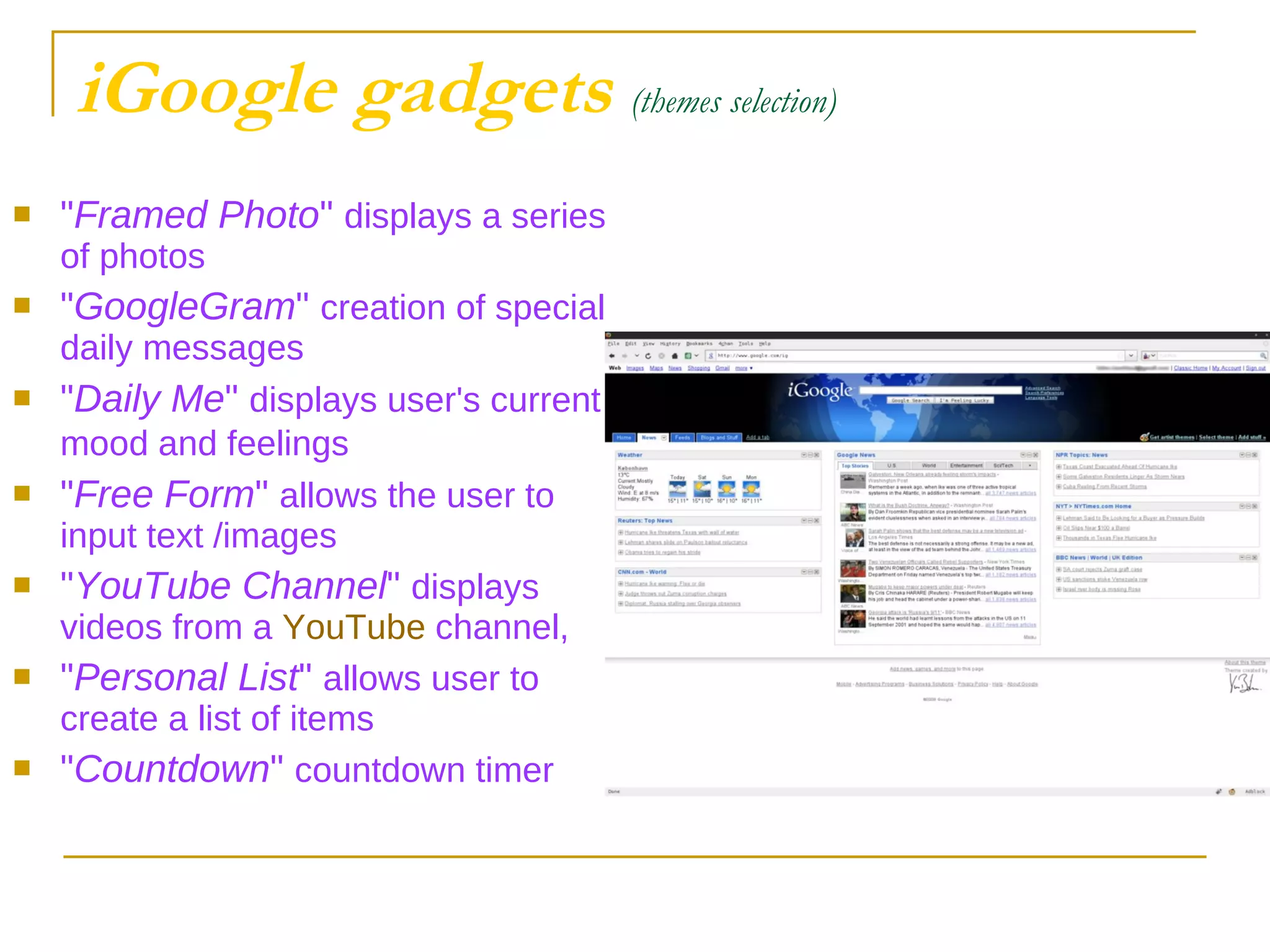 iGoogle gadgets   (themes selection) " Framed Photo "  displays a series of photos " GoogleGram "  creation of special daily messages  " Daily Me "  displays user's current mood and feelings   " Free Form "  allows the user to input text /images  " YouTube Channel "  displays videos from a  YouTube  channel,  " Personal List "  allows user to create a list of items " Countdown "  countdown timer  