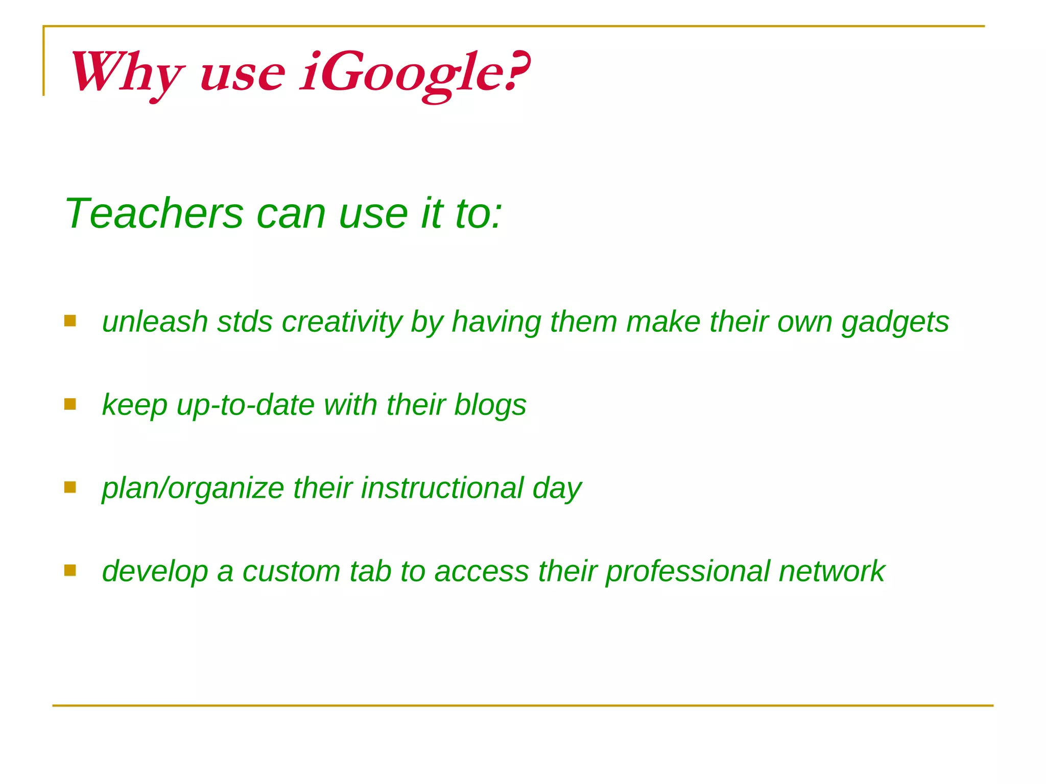 Why use iGoogle? Teachers can use it to: unleash stds creativity by having them make their own gadgets keep up-to-date with their blogs plan/organize their instructional day develop a custom tab to access their professional network 