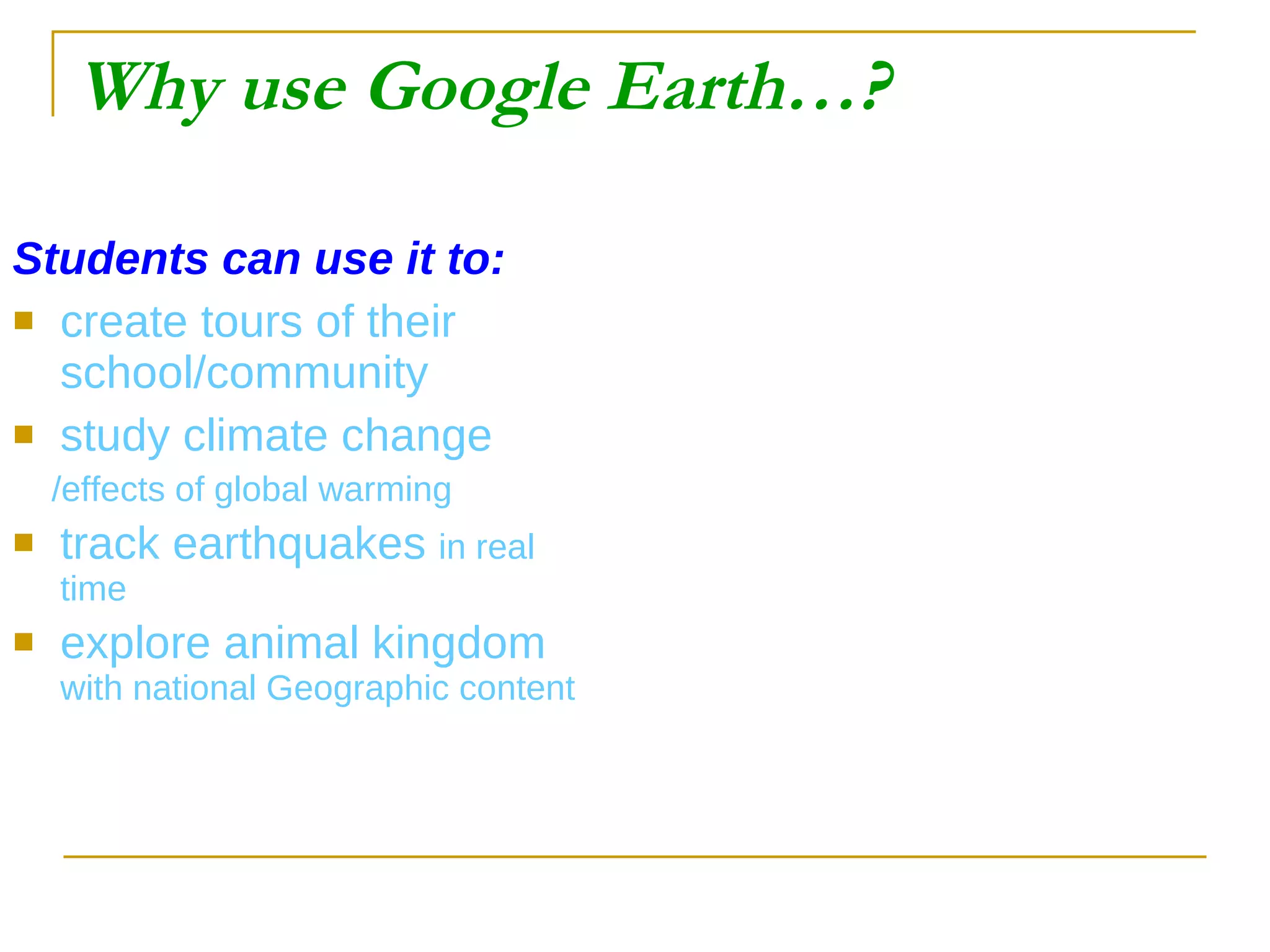 Why use Google Earth…? Students can use it to: create tours of their school/community study climate change /effects of global warming track earthquakes  in real time explore animal kingdom  with national Geographic content 