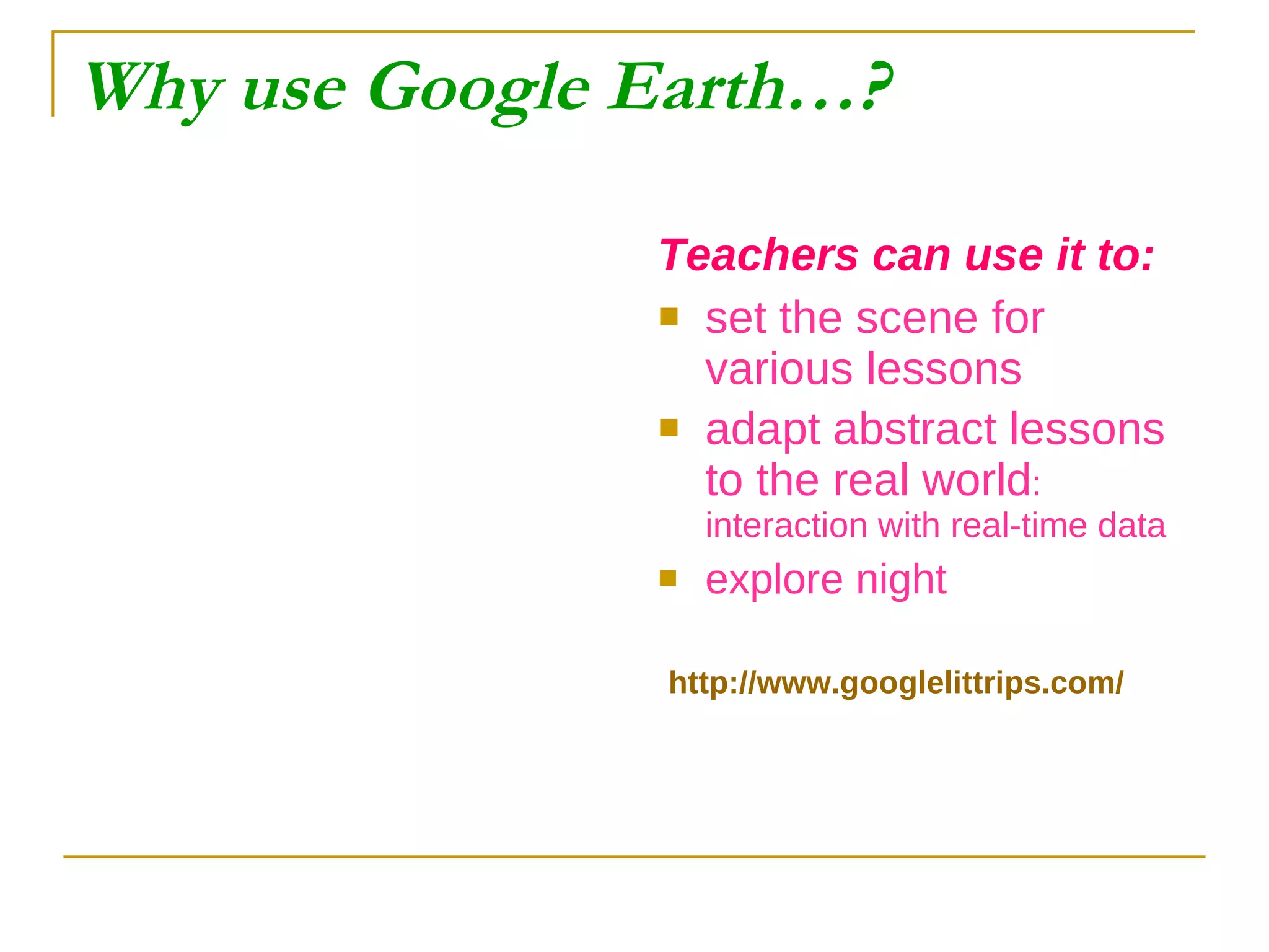 Why use Google Earth…? Teachers can use it to: set the scene for various lessons adapt abstract lessons to the real world : interaction with real-time data explore night http://www.googlelittrips.com/ 