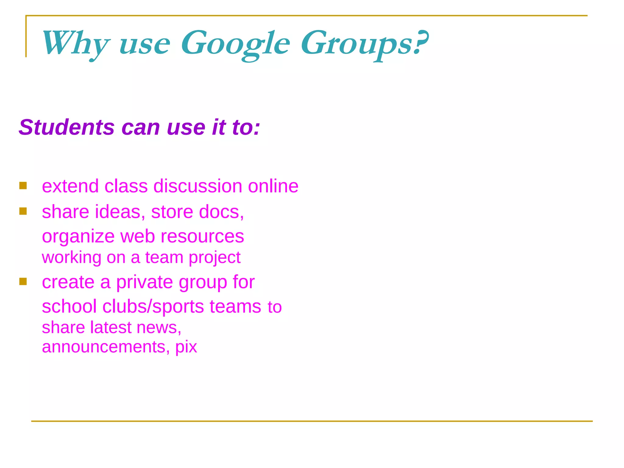 Why use Google Groups? Students can use it to: extend class discussion online share ideas, store docs, organize web resources   working on a team project create a private group for school clubs/sports teams   to share latest news, announcements, pix 