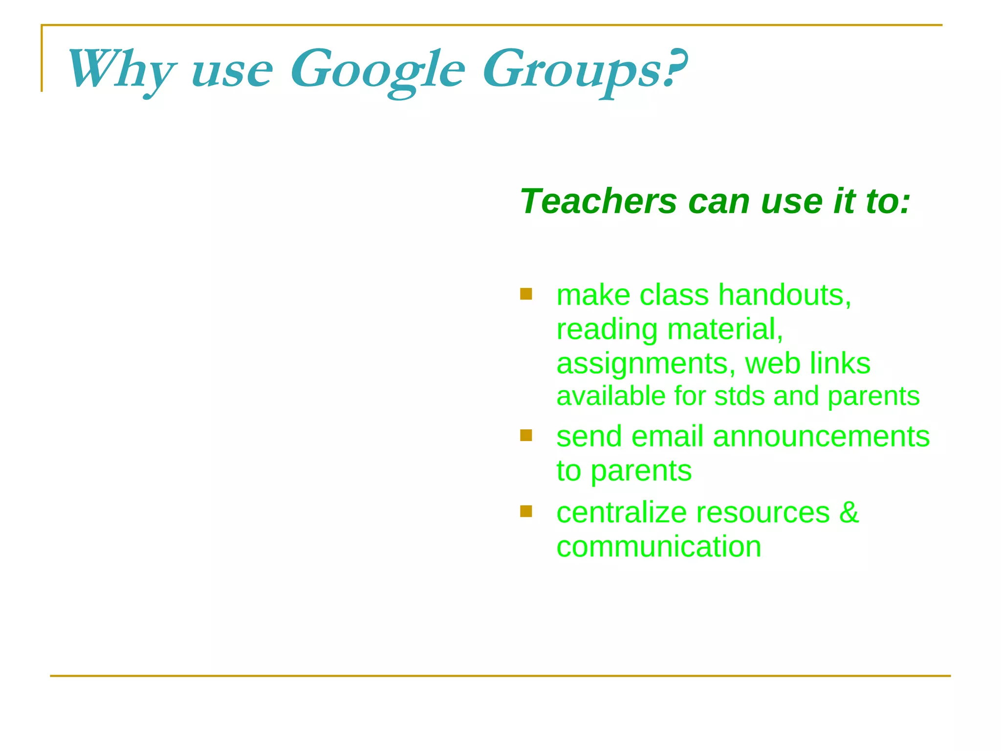 Why use Google Groups? Teachers can use it to: make class handouts, reading material, assignments, web links  available for stds and parents send email announcements to parents centralize resources & communication 