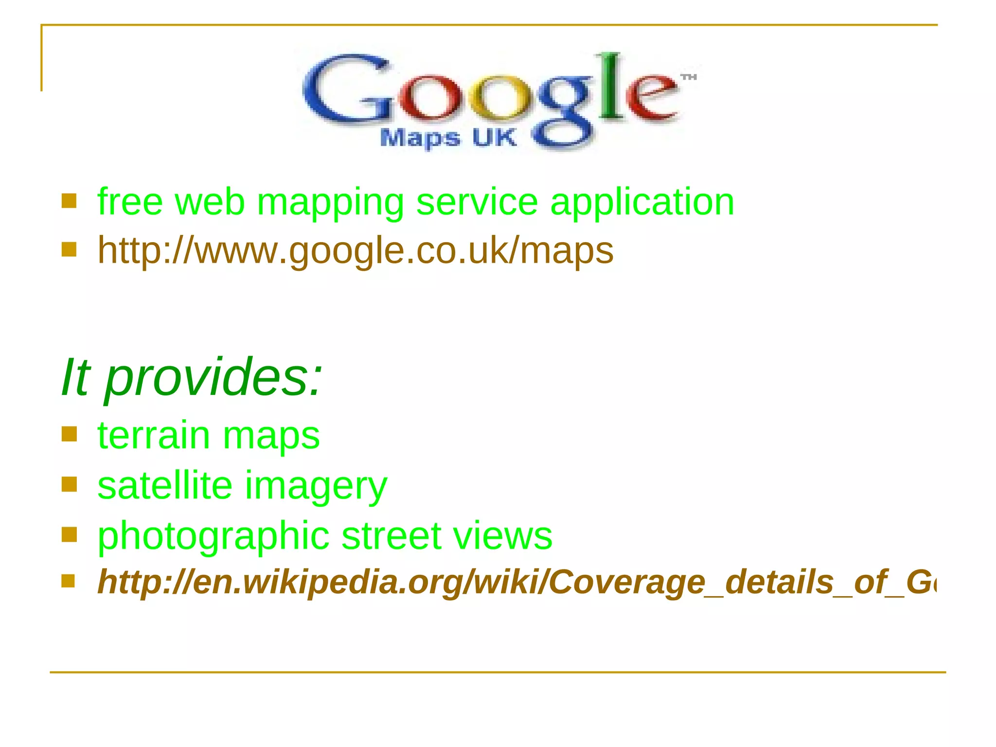 free web mapping service application  http://www.google.co.uk/maps It provides: terrain maps satellite imagery photographic street views http://en.wikipedia.org/wiki/Coverage_details_of_Google_Maps 