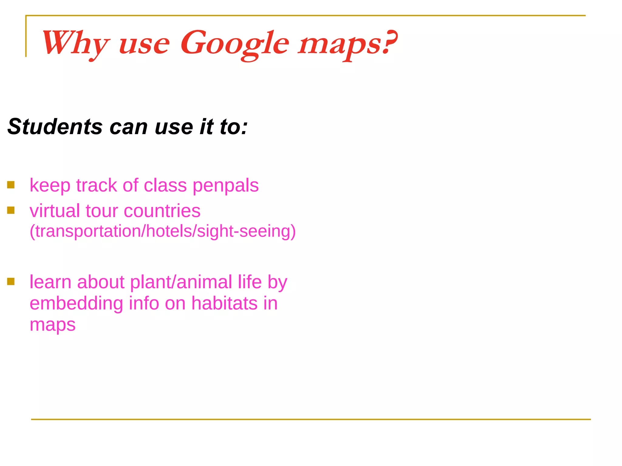 Why use Google maps? Students can use it to: keep track of class penpals virtual tour countries  (transportation/hotels/sight-seeing) learn about plant/animal life by embedding info on habitats in maps 