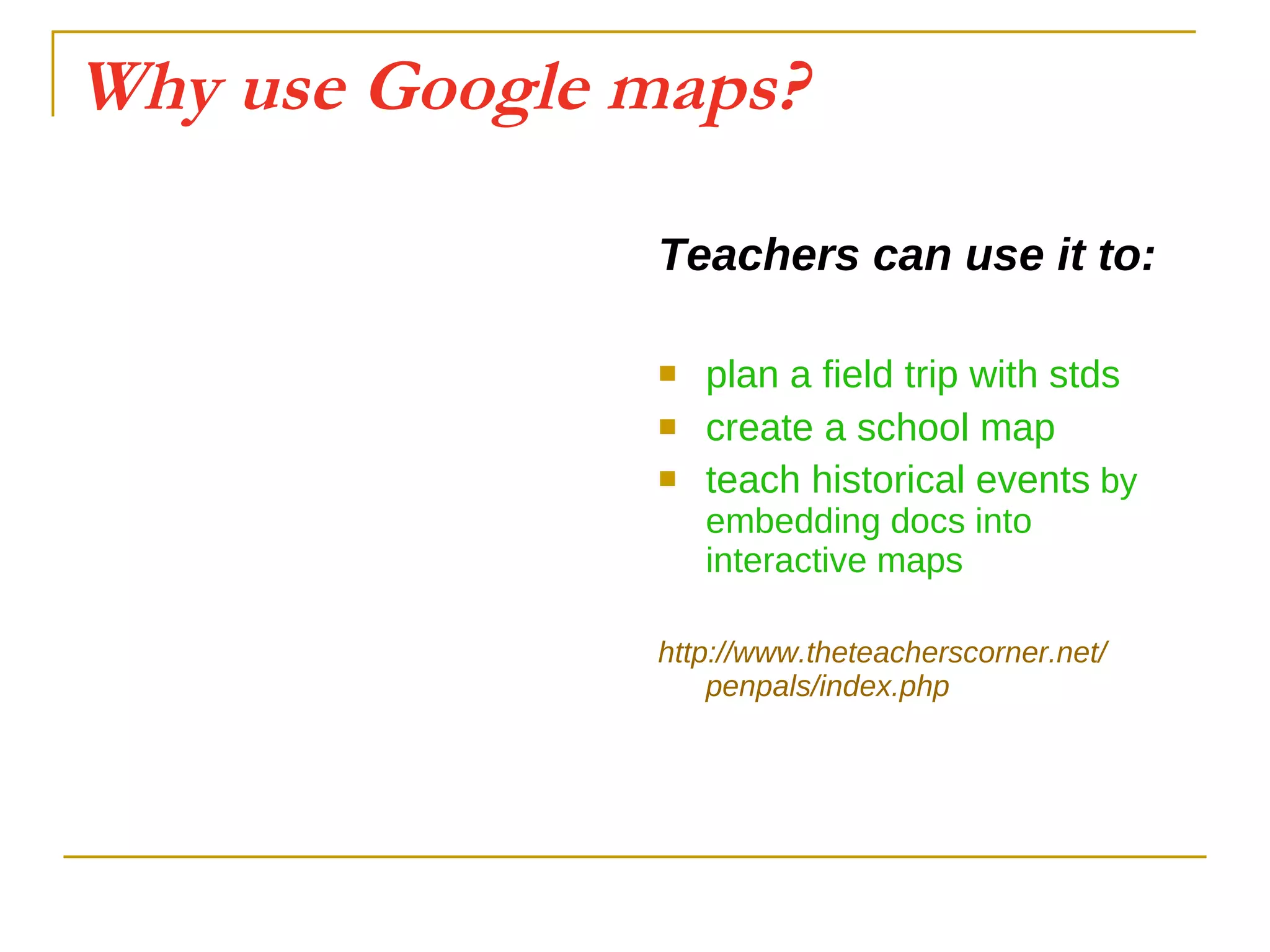 Why use Google maps? Teachers can use it to: plan a field trip with stds create a school map teach historical events  by embedding docs into interactive maps http:// www.theteacherscorner.net / penpals / index.php 