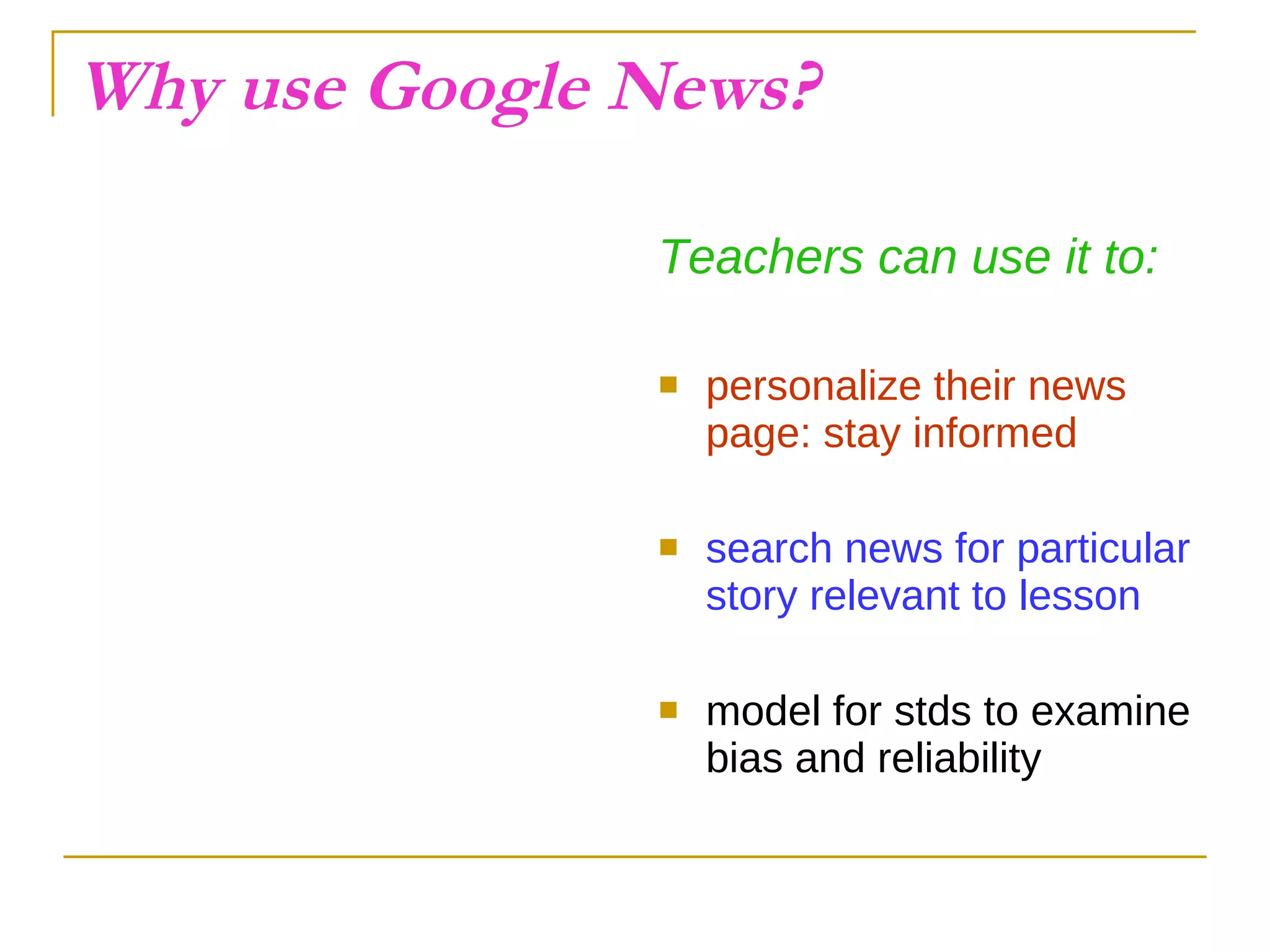 Why use Google News? Teachers can use it to: personalize their news page: stay informed search news for particular story relevant to lesson model for stds to examine bias and reliability 