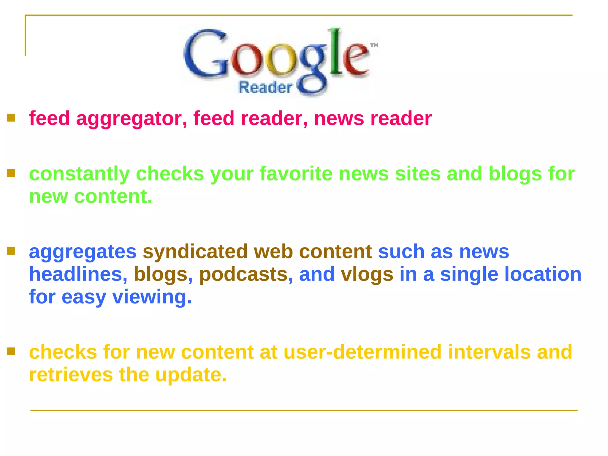 feed aggregator, feed reader, news reader  constantly checks your favorite news sites and blogs for new content.   aggregates  syndicated web content  such as news headlines,  blogs ,  podcasts , and  vlogs  in a single location for easy viewing.  checks for new content at user-determined intervals and retrieves the update.  