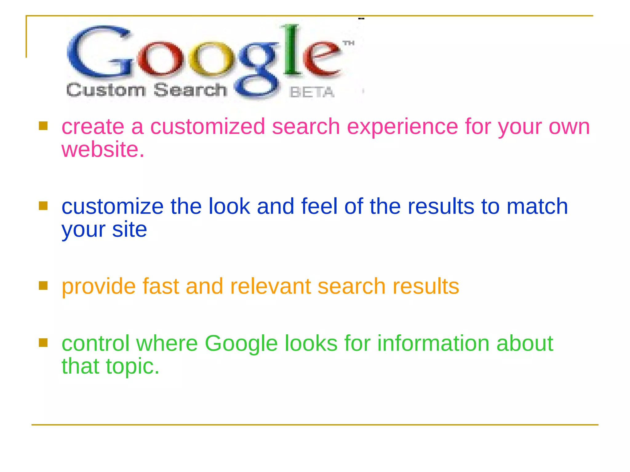 create a customized search experience for your own website.  customize the look and feel of the results to match your site  provide fast and relevant search results   control where Google looks for information about that topic.  