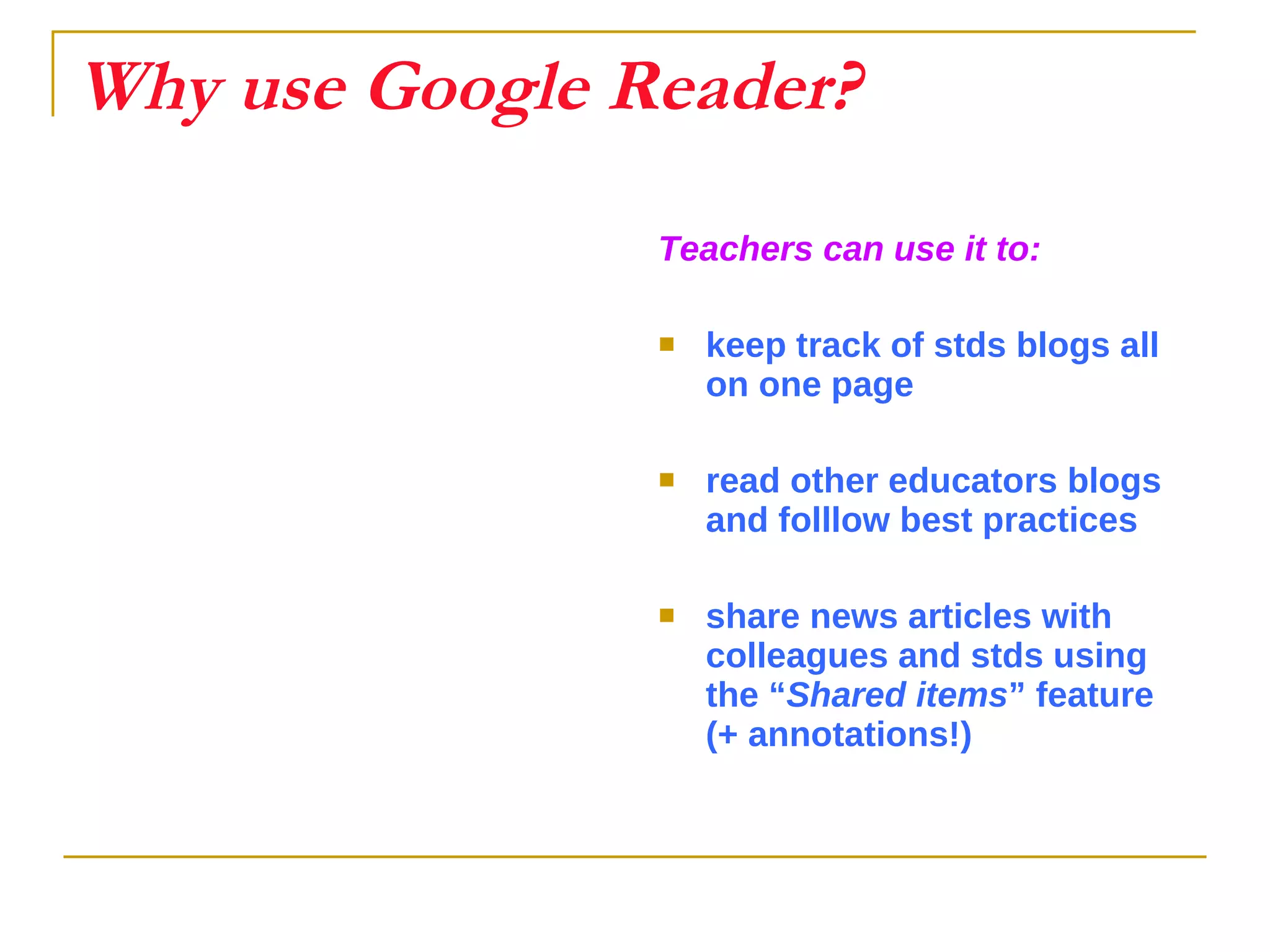 Why use Google Reader? Teachers can use it to: keep track of stds blogs all on one page read other educators blogs and folllow best practices share news articles with colleagues and stds using the “ Shared items ” feature (+ annotations!) 