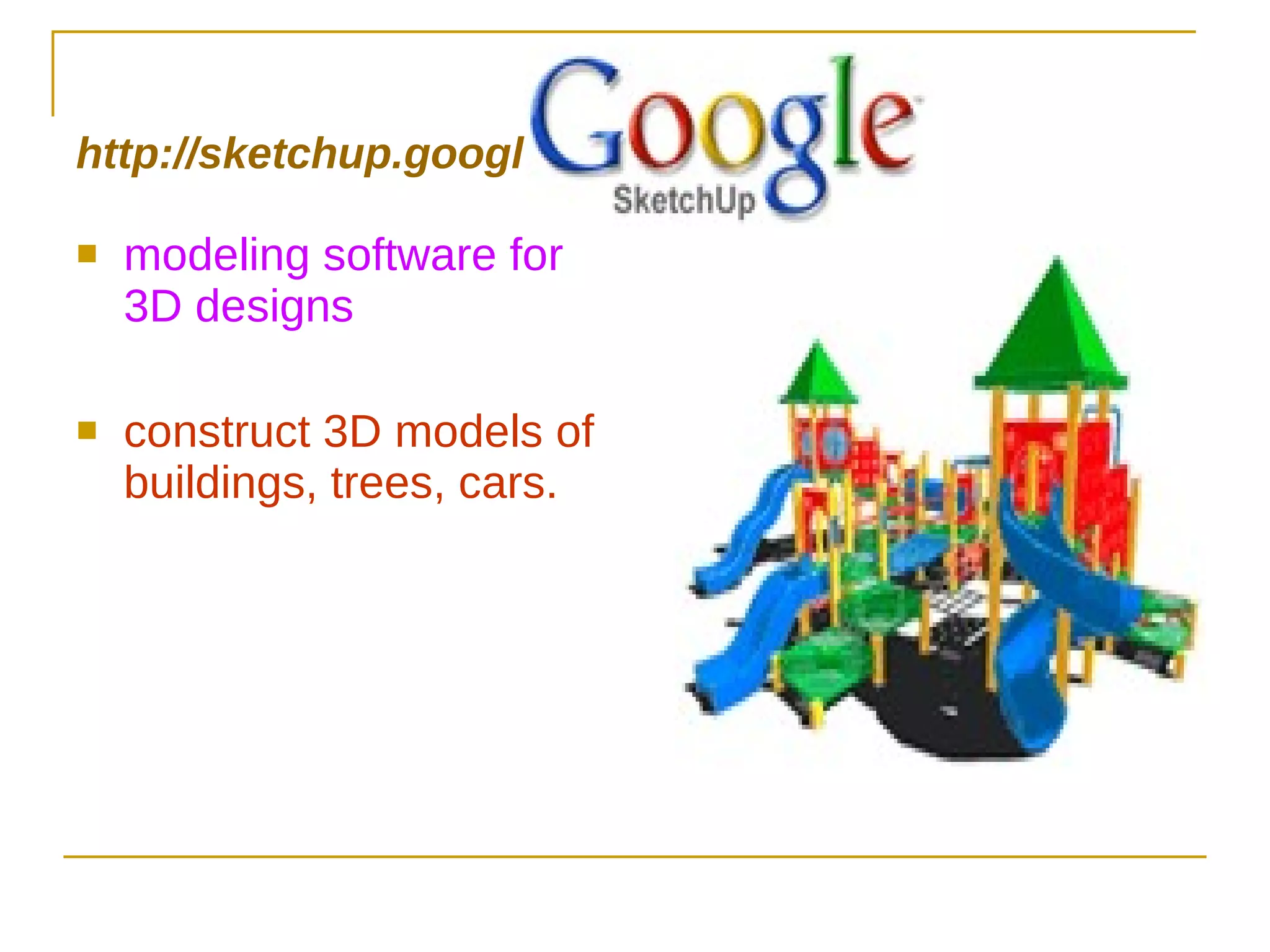 http://sketchup.google.com modeling software for 3D designs construct 3D models of buildings, trees, cars. 