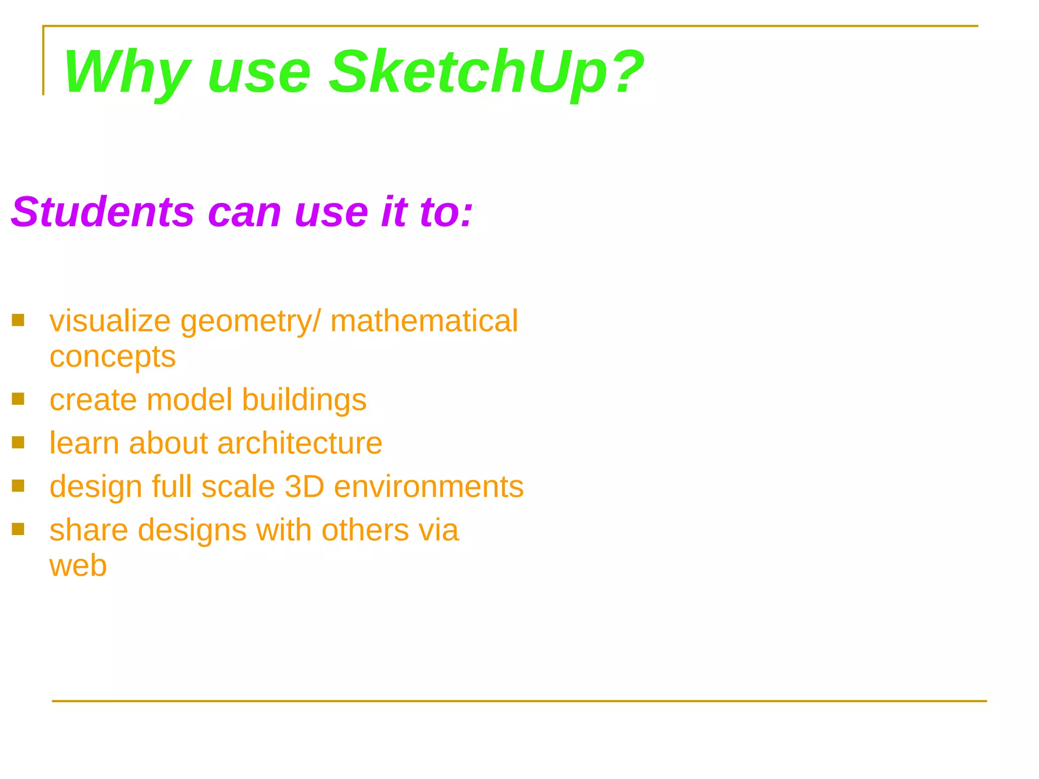 Why use SketchUp? Students can use it to: visualize geometry/ mathematical concepts create model buildings learn about architecture design full scale 3D environments share designs with others via web 