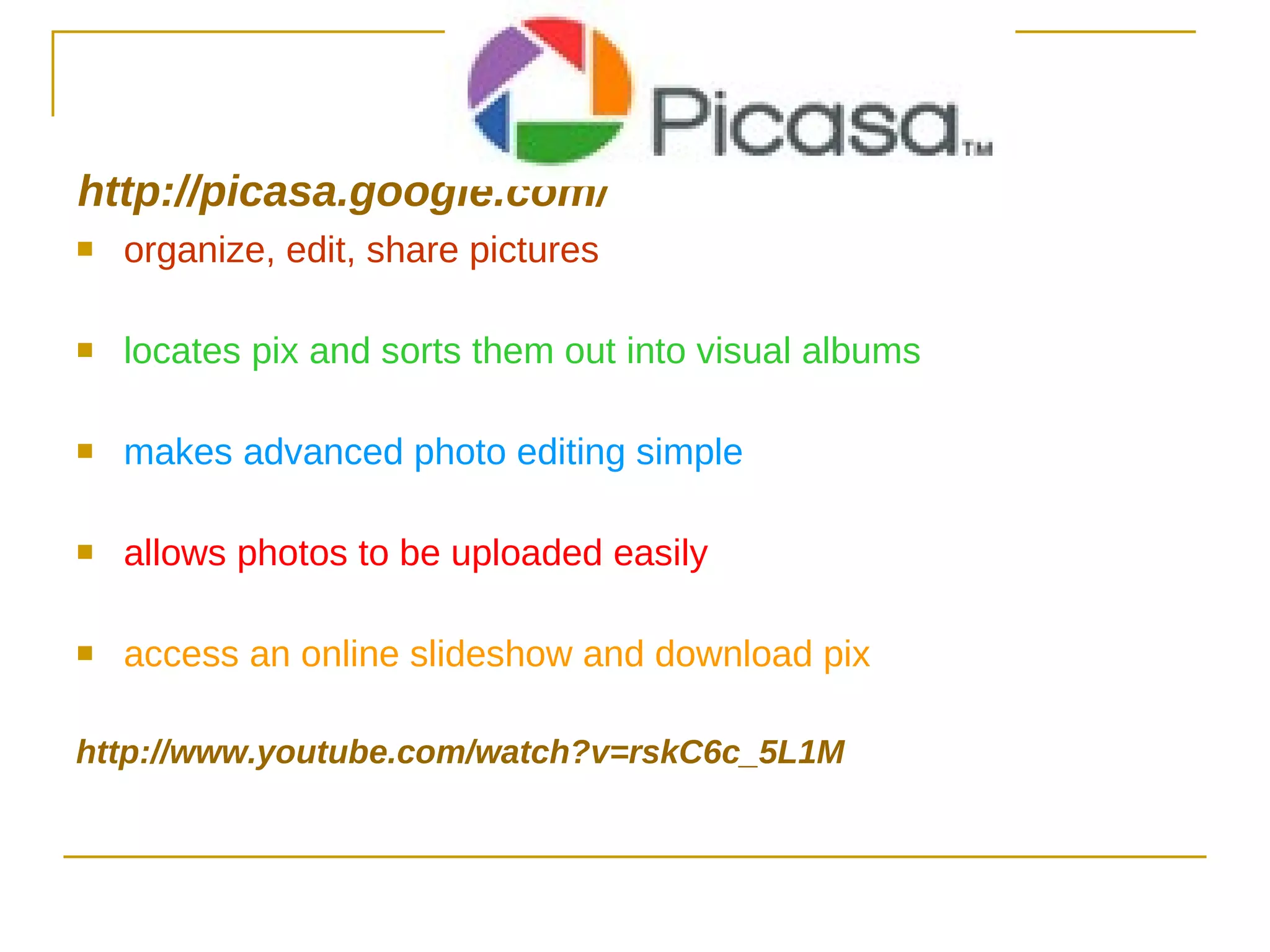 http:// picasa.google.com / organize, edit, share pictures locates pix and sorts them out into visual albums makes advanced photo editing simple allows photos to be uploaded easily access an online slideshow and download pix http://www.youtube.com/watch?v=rskC6c_5L1M 
