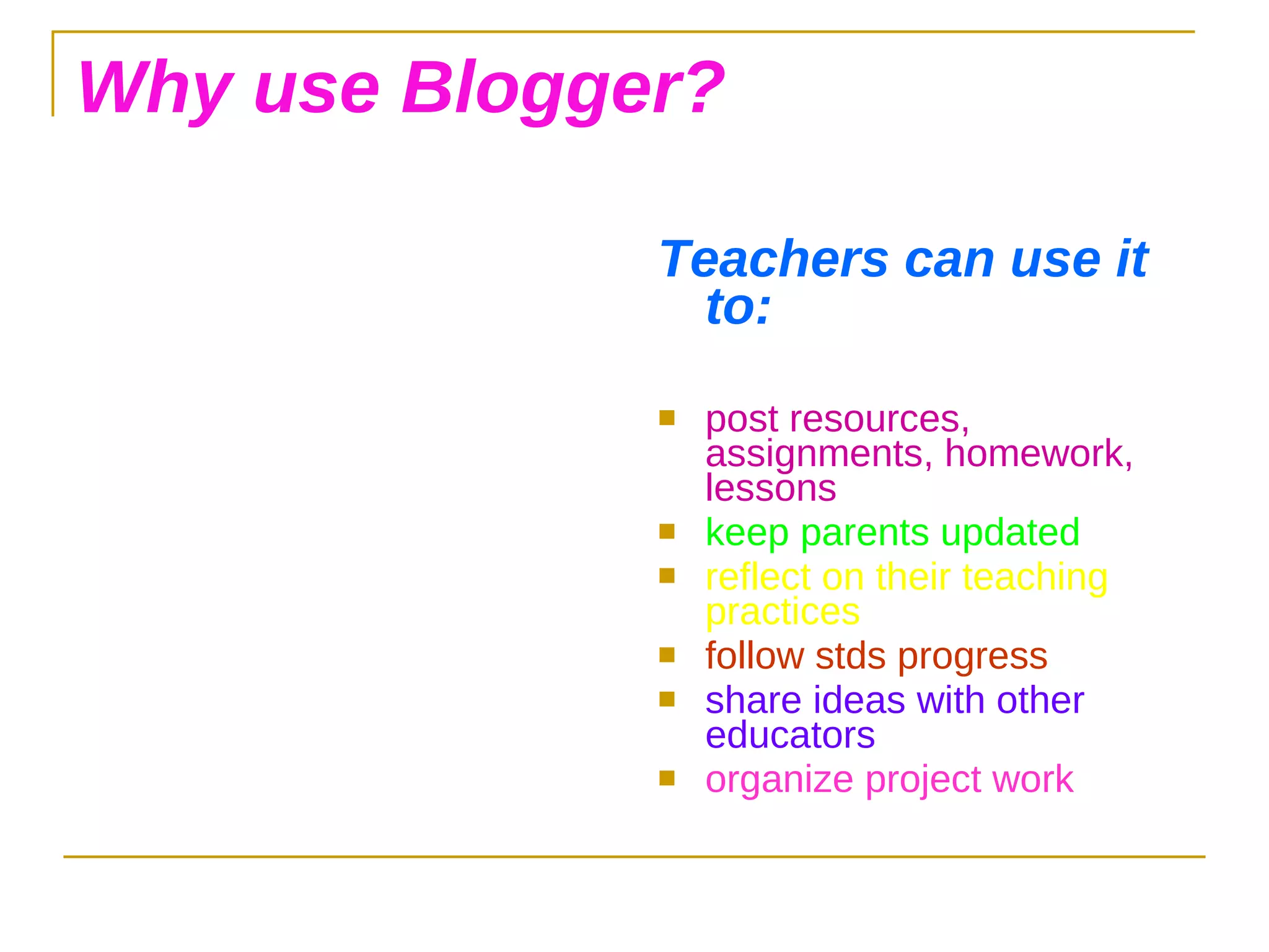 Why use Blogger? Teachers can use it to: post resources, assignments, homework, lessons keep parents updated reflect on their teaching practices follow stds progress share ideas with other educators organize project work 