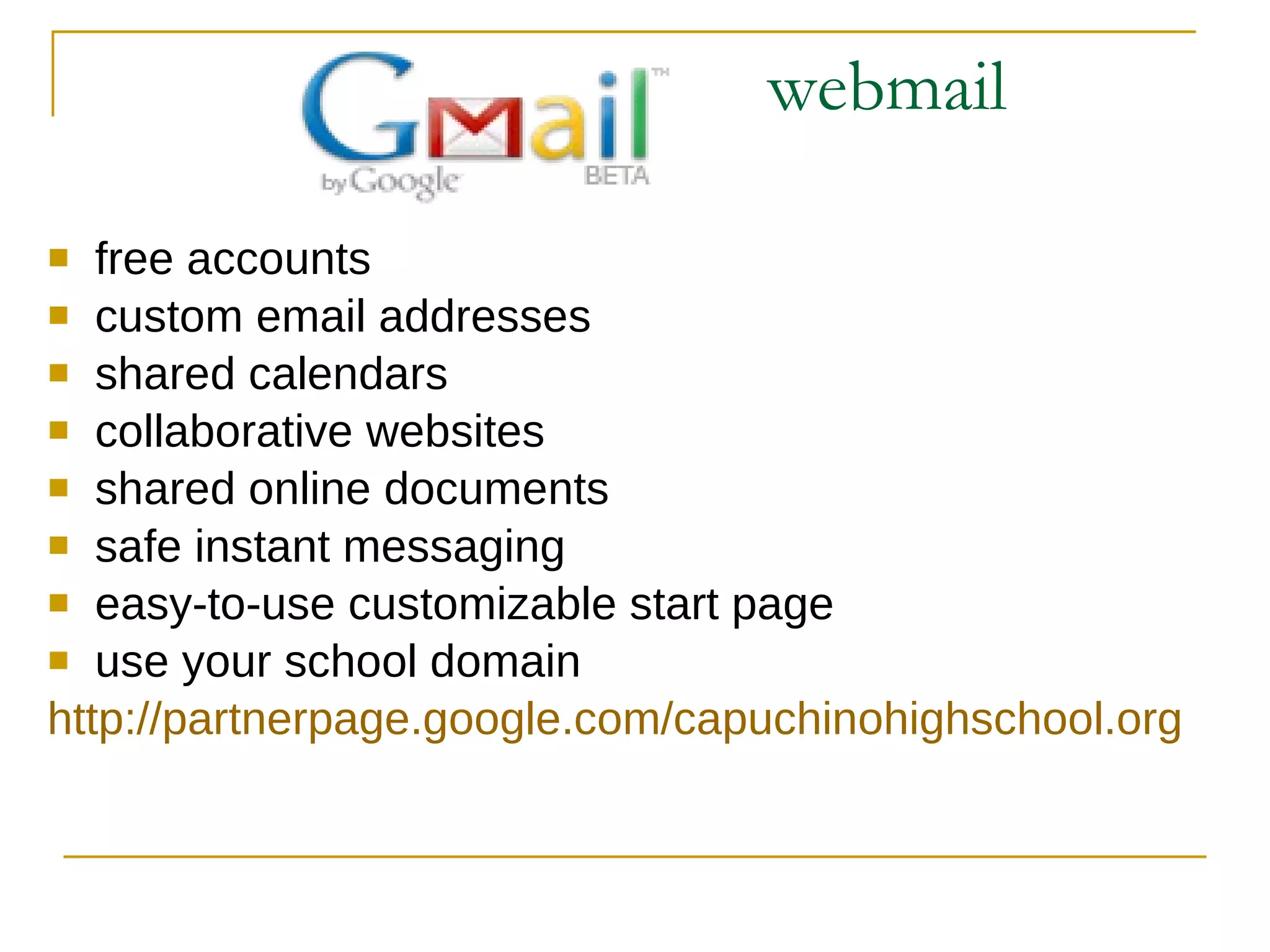 webmail free accounts custom email addresses shared calendars collaborative websites shared online documents safe instant messaging easy-to-use customizable start page use your school domain http:// partnerpage.google.com / capuchinohighschool.org 