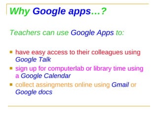 Why  Google apps …? Teachers can use  Google Apps  to: have easy access to their colleagues using  Google Talk sign up for computerlab or library time using a  Google Calendar collect assingments online using  Gmail  or  Google docs 