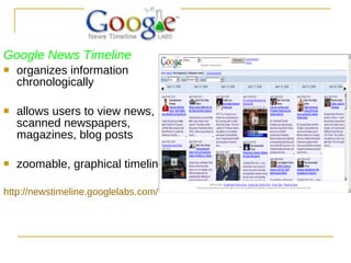 Google News Timeline organizes information chronologically allows users to view news, scanned newspapers, magazines, blog posts zoomable, graphical timeline. http://newstimeline.googlelabs.com/ 