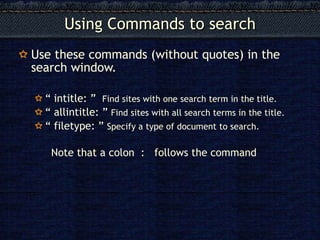 Using Commands to search Use these commands (without quotes) in the search window. “  intitle: ”  Find sites with one search term in the title. “  allintitle: ”  Find sites with all search terms in the title. “  filetype: ”  Specify a type of document to search. Note that a colon  :  follows the command 