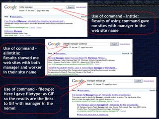 Use of command – intitle: Results of using command gave me sites with manager in the web site name Use of command – allintitle: Results showed me web sites with both manager and worker in their site name Use of command – filetype: Here I gave filetype: as GIF so the results are the links to Gif with manager in the neme! 