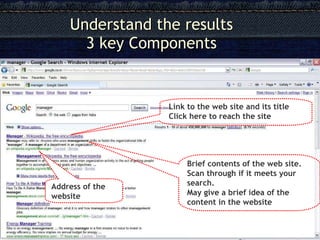 Understand the results   3 key Components Link to the web site and its title Click here to reach the site Brief contents of the web site. Scan through if it meets your search. May give a brief idea of the content in the website Address of the website 