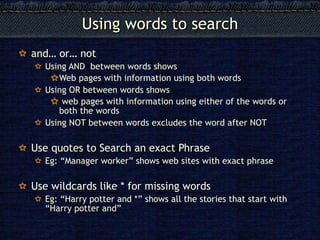 and… or… not Using AND  between words shows Web pages with information using both words Using OR between words shows web pages with information using either of the words or both the words Using NOT between words excludes the word after NOT Use quotes to Search an exact Phrase Eg: “Manager worker” shows web sites with exact phrase Use wildcards like * for missing words Eg: “Harry potter and *” shows all the stories that start with “Harry potter and”  Using words to search 