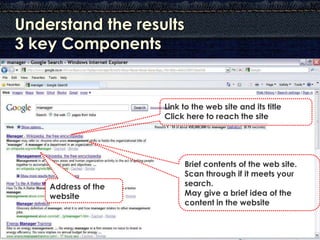Understand the results
3 key Components


                     Link to the web site and its title
                     Click here to reach the site




                          Brief contents of the web site.
                          Scan through if it meets your
    Address of the        search.
    website               May give a brief idea of the
                          content in the website
 