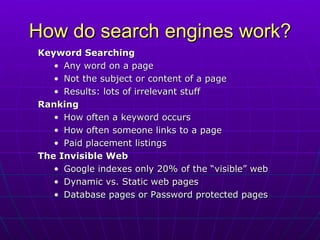How do search engines work? Keyword Searching Any word on a page  Not the subject or content of a page Results: lots of irrelevant stuff Ranking How often a keyword occurs How often someone links to a page Paid placement listings The Invisible Web Google indexes only 20% of the “visible” web Dynamic vs. Static web pages Database pages or Password protected pages 