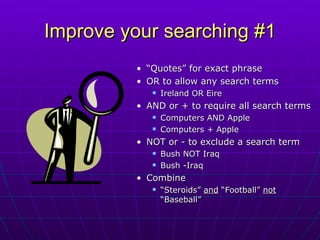 Improve your searching #1 “ Quotes” for exact phrase OR to allow any search terms  Ireland OR Eire  AND or + to require all search terms Computers AND Apple Computers + Apple NOT or - to exclude a search term  Bush NOT Iraq Bush -Iraq Combine “ Steroids”  and  “Football”  not  “Baseball” 