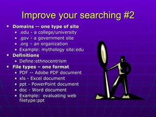 Improve your searching #2 Domains -- one type of site .edu - a college/university .gov - a government site .org – an organization Example: mythology site:edu Definitions Define:ethnocentrism File types – one format PDF -- Adobe PDF document xls - Excel document ppt - PowerPoint document doc - Word document Example:  evaluating web filetype:ppt 