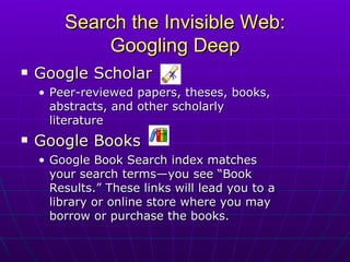 Search the Invisible Web: Googling Deep Google Scholar Peer-reviewed papers, theses, books, abstracts, and other scholarly literature Google Books   Google Book Search index matches your search terms—you see “Book Results.” These links will lead you to a library or online store where you may borrow or purchase the books. 