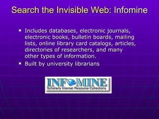 Search the Invisible Web:  Infomine Includes databases, electronic journals, electronic books, bulletin boards, mailing lists, online library card catalogs, articles, directories of researchers, and many other types of information.  Built by university librarians 