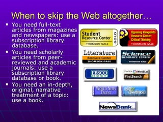 When to skip the Web altogether… You need full-text articles from magazines and newspapers: use a subscription library database. You need scholarly articles from peer-reviewed and academic journals: use a subscription library database or book. You need an in-depth, original, narrative treatment of a topic:  use a book. 