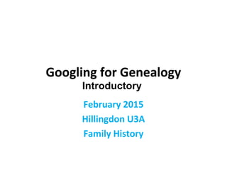 Googling for Genealogy
February 2015
Hillingdon U3A
Family History
Introductory
 