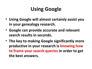 Using Google
• Using Google will almost certainly assist you
in your genealogy research.
• Google can provide accurate and relevant
search results in seconds.
• The key to making Google significantly more
productive in your research is knowing how
to frame your search queries in order to get
the best answers.
 