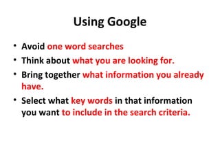 Using Google
• Avoid one word searches
• Think about what you are looking for.
• Bring together what information you already
have.
• Select what key words in that information
you want to include in the search criteria.
 